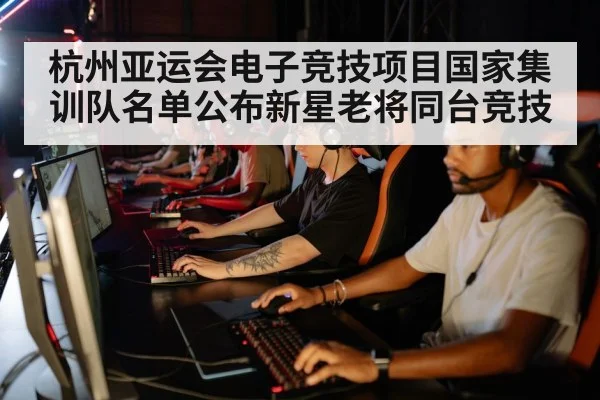 杭州亚运会电子竞技项目国家集训队名单公布新星老将同台竞技