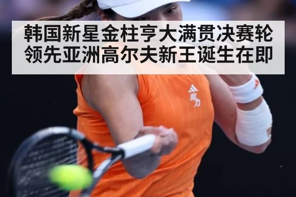 韩国新星金柱亨大满贯决赛轮领先亚洲高尔夫新王诞生在即